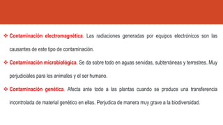 ❖ Contaminación electromagnética. Las radiaciones generadas por equipos electrónicos son las
causantes de este tipo de contaminación.
❖ Contaminación microbiológica. Se da sobre todo en aguas servidas, subterráneas y terrestres. Muy
perjudiciales para los animales y el ser humano.
❖ Contaminación genética. Afecta ante todo a las plantas cuando se produce una transferencia
incontrolada de material genético en ellas. Perjudica de manera muy grave a la biodiversidad.
 