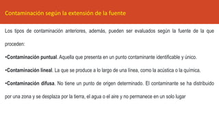 Los tipos de contaminación anteriores, además, pueden ser evaluados según la fuente de la que
proceden:
•Contaminación puntual. Aquella que presenta en un punto contaminante identificable y único.
•Contaminación lineal. La que se produce a lo largo de una línea, como la acústica o la química.
•Contaminación difusa. No tiene un punto de origen determinado. El contaminante se ha distribuido
por una zona y se desplaza por la tierra, el agua o el aire y no permanece en un solo lugar
Contaminación según la extensión de la fuente
 