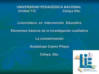UNIVERSIDAD PEDAGÓGICA NACIONAL  Unidad 112  Celaya Gto. Licenciatura  en  Intervención  Educativa Elementos básicos de la investigación cualitativa La contaminación Guadalupe Castro Pitayo Celaya, Gto. 