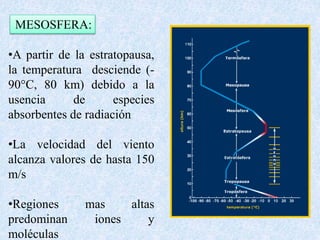 MESOSFERA: 
•A partir de la estratopausa, 
la temperatura desciende (- 
90°C, 80 km) debido a la 
usencia de especies 
absorbentes de radiación 
•La velocidad del viento 
alcanza valores de hasta 150 
m/s 
•Regiones mas altas 
predominan iones y 
moléculas 
 