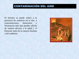 CONTAMINACIÓN DEL AIRE 
El término se puede referir a la 
presencia de sustancia en el aire, a 
concentraciones, duraciones y 
frecuencias tales que pueden afectar 
de manera adversa a la salud y el 
bienestar tanto de la especie humana 
o del ambiente. 
 