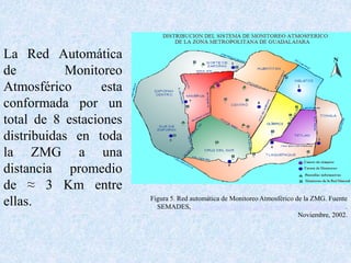 La Red Automática 
de Monitoreo 
Atmosférico esta 
conformada por un 
total de 8 estaciones 
distribuidas en toda 
la ZMG a una 
distancia promedio 
de ≈ 3 Km entre 
ellas. Figura 5. Red automática de Monitoreo Atmosférico de la ZMG. Fuente 
SEMADES, http://semades.jalisco.gob.mx/site/infoambframeset.htm. 
Noviembre, 2002. 
 