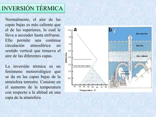 INVERSIÓN TÉRMICA 
Normalmente, el aire de las 
capas bajas es más caliente que 
el de las superiores, lo cual le 
lleva a ascender hasta enfriarse. 
Ello permite una continua 
circulación atmosférica en 
sentido vertical que renueva el 
aire de las diferentes capas. 
La inversión térmica es un 
fenómeno meteorológico que 
se da en las capas bajas de la 
atmósfera terrestre. Consiste en 
el aumento de la temperatura 
con respecto a la altitud en una 
capa de la atmósfera 
 