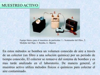 MUESTREO ACTIVO 
Equipo básico para el muestreo de partículas: 1.- Sostenedor del filtro, 2. 
Medidor del flujo, 3. Bomba, 4.- Batería 
En estos métodos se bombea un volumen conocido de aire a través 
de un colector (un filtro a una solución química) por un periodo de 
tiempo conocido, El colector se remueve del sistema de bombeo y es 
mas tarde analizado en el laboratorio. De manera general, el 
muestreo activo utiliza métodos físicos o químicos para colectar el 
aire contaminado. 
 