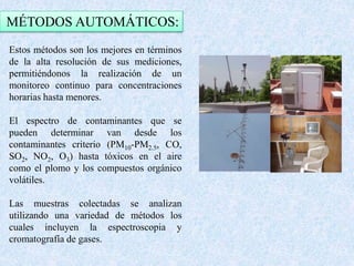 MÉTODOS AUTOMÁTICOS: 
Estos métodos son los mejores en términos 
de la alta resolución de sus mediciones, 
permitiéndonos la realización de un 
monitoreo continuo para concentraciones 
horarias hasta menores. 
El espectro de contaminantes que se 
pueden determinar van desde los 
contaminantes criterio (PM10-PM2.5, CO, 
SO2, NO2, O3) hasta tóxicos en el aire 
como el plomo y los compuestos orgánico 
volátiles. 
Las muestras colectadas se analizan 
utilizando una variedad de métodos los 
cuales incluyen la espectroscopia y 
cromatografía de gases. 
 