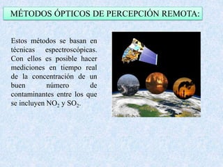 MÉTODOS ÓPTICOS DE PERCEPCIÓN REMOTA: 
Estos métodos se basan en 
técnicas espectroscópicas. 
Con ellos es posible hacer 
mediciones en tiempo real 
de la concentración de un 
buen número de 
contaminantes entre los que 
se incluyen NO2 y SO2. 
 