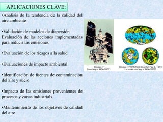 APLICACIONES CLAVE: 
•Análisis de la tendencia de la calidad del 
aire ambiente 
•Validación de modelos de dispersión 
Evaluación de las acciones implementadas 
para reducir las emisiones 
•Evaluación de los riesgos a la salud 
•Evaluaciones de impacto ambiental 
•Identificación de fuentes de contaminación 
del aire y suelo 
•Impacto de las emisiones provenientes de 
procesos y zonas industrials. 
•Mantenimiento de los objetivos de calidad 
del aire 
 