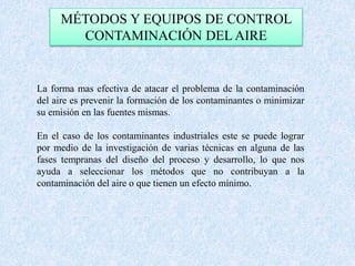 MÉTODOS Y EQUIPOS DE CONTROL 
CONTAMINACIÓN DEL AIRE 
La forma mas efectiva de atacar el problema de la contaminación 
del aire es prevenir la formación de los contaminantes o minimizar 
su emisión en las fuentes mismas. 
En el caso de los contaminantes industriales este se puede lograr 
por medio de la investigación de varias técnicas en alguna de las 
fases tempranas del diseño del proceso y desarrollo, lo que nos 
ayuda a seleccionar los métodos que no contribuyan a la 
contaminación del aire o que tienen un efecto mínimo. 
 