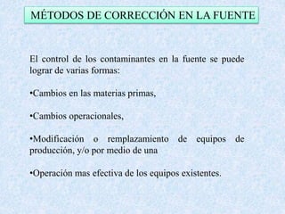 MÉTODOS DE CORRECCIÓN EN LA FUENTE 
El control de los contaminantes en la fuente se puede 
lograr de varias formas: 
•Cambios en las materias primas, 
•Cambios operacionales, 
•Modificación o remplazamiento de equipos de 
producción, y/o por medio de una 
•Operación mas efectiva de los equipos existentes. 
 