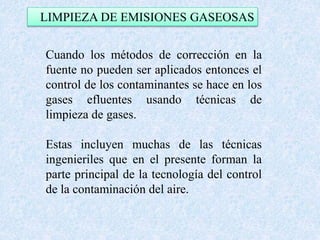 LIMPIEZA DE EMISIONES GASEOSAS 
Cuando los métodos de corrección en la 
fuente no pueden ser aplicados entonces el 
control de los contaminantes se hace en los 
gases efluentes usando técnicas de 
limpieza de gases. 
Estas incluyen muchas de las técnicas 
ingenieriles que en el presente forman la 
parte principal de la tecnología del control 
de la contaminación del aire. 
 
