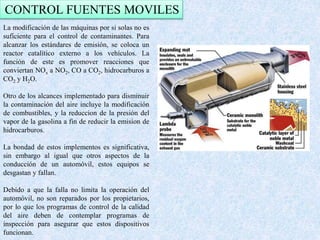 CONTROL FUENTES MOVILES 
La modificación de las máquinas por si solas no es 
suficiente para el control de contaminantes. Para 
alcanzar los estándares de emisión, se coloca un 
reactor catalítico externo a los vehículos. La 
función de este es promover reacciones que 
conviertan NOx a NO2, CO a CO2, hidrocarburos a 
CO2 y H2O. 
Otro de los alcances implementado para disminuir 
la contaminación del aire incluye la modificación 
de combustibles, y la reduccion de la presión del 
vapor de la gasolina a fin de reducir la emision de 
hidrocarburos. 
La bondad de estos implementos es significativa, 
sin embargo al igual que otros aspectos de la 
conducción de un automóvil, estos equipos se 
desgastan y fallan. 
Debido a que la falla no limita la operación del 
automóvil, no son reparados por los propietarios, 
por lo que los programas de control de la calidad 
del aire deben de contemplar programas de 
inspección para asegurar que estos dispositivos 
funcionan. 
