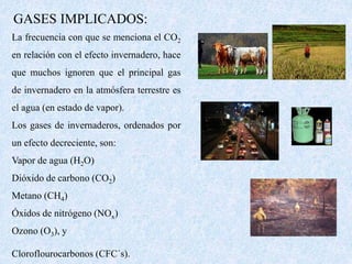 GASES IMPLICADOS: 
La frecuencia con que se menciona el CO2 
en relación con el efecto invernadero, hace 
que muchos ignoren que el principal gas 
de invernadero en la atmósfera terrestre es 
el agua (en estado de vapor). 
Los gases de invernaderos, ordenados por 
un efecto decreciente, son: 
Vapor de agua (H2O) 
Dióxido de carbono (CO2) 
Metano (CH4) 
Óxidos de nitrógeno (NOx) 
Ozono (O3), y 
Cloroflourocarbonos (CFC´s). 
 