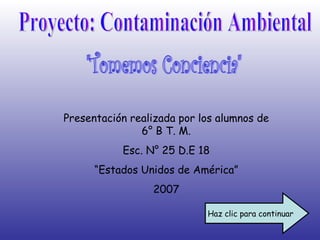 Proyecto: Contaminación Ambiental &quot;Tomemos Conciencia&quot; Presentación realizada por los alumnos de 6° B T. M. Esc. N° 25 D.E 18 “ Estados Unidos de América” 2007 Haz clic para continuar 