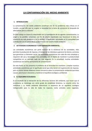 LA CONTAMINACIÓN DEL MEDIO AMBIENTE


1. INTRODUCCION:

La contaminación del medio ambiente constituye uno de los problemas más críticos en el
mundo y es por ello que ha surgido la necesidad de la toma de conciencia la búsqueda de
alternativas para su solución.

En este trabajo se tratara lo relacionado con la investigación de los agentes contaminantes, su
origen y las posibles soluciones, con fin de crearle inquietudes que favorezcan la toma de
conciencia de este problema y en lo posible, el desarrollar actividades en la comunidad que
contribuirán con el control de la contaminación de nuestro medio ambiente.

2. ACTIVIDADES ECONOMICAS Y CONTAMINACION AMBIENTAL:

Las actividades económicas son parte esencial de la existencia de las sociedades, ellas
permiten la producción de riquezas, el trabajo de los individuos y generan los bienes y servicios
que garantizan su bienestar social. Las actividades económicas son cada día más complejas y
requieren del uso y tecnologías más avanzadas, con el objeto de mantener la productividad
competitiva en un mercado cada vez más exigente. En la actualidad, muchas actividades
económicas son fuente permanente de contaminación.

De esta forma se nos presenta el problema de la necesidad de mantener y ampliar nuestras
actividades económicas por el significado social que ellas tienen en la generación de riquezas;
pero al mismo tiempo debemos tomar conciencia sobre la contaminación ambiental que éstas
causan, para buscar soluciones y mantener el equilibrio ecológico y ambiental.

3. EL EQUILIBRIO ECOLOGICO:

Es el resultado de la interacción de los diferentes factores del ambiente, que hacen que el
ecosistema se mantenga con cierto grado de estabilidad dinámica. La relación entre los
individuos y su medio ambiente determinan la existencia de un equilibrio ecológico
indispensable para la vida de todas las especies, tanto animales como vegetales.
 