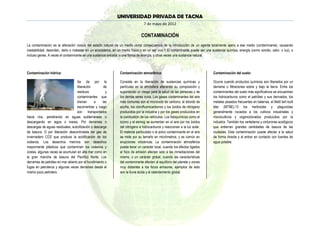 UNIVERSIDAD PRIVADA DE TACNA
                                                                                 7 de mayo de 2012

                                                                               CONTAMINACIÓN
La contaminación es la alteración nociva del estado natural de un medio como consecuencia de la introducción de un agente totalmente ajeno a ese medio (contaminante), causando
inestabilidad, desorden, daño o malestar en un ecosistema, en un medio físico o en un ser vivo.1 El contaminante puede ser una sustancia química, energía (como sonido, calor, o luz), o
incluso genes. A veces el contaminante es una sustancia extraña, o una forma de energía, y otras veces una sustancia natural.



Contaminación hídrica:                                          Contaminación atmosférica:                                      Contaminación del suelo:

                                   Se da por la                 Consiste en la liberación de sustancias químicas y              Ocurre cuando productos químicos son liberados por un
                                   liberación         de        partículas en la atmósfera alterando su composición y           derrame o filtraciones sobre y bajo la tierra. Entre los
                                   residuos            y        suponiendo un riesgo para la salud de las personas y de         contaminantes del suelo más significativos se encuentran
                                   contaminantes que            los demás seres vivos. Los gases contaminantes del aire         los hidrocarburos como el petróleo y sus derivados, los
                                   drenan      a     las        más comunes son el monóxido de carbono, el dióxido de           metales pesados frecuentes en baterías, el Metil tert-butil
                                   escorrentías y luego         azufre, los clorofluorocarbonos y los óxidos de nitrógeno       éter (MTBE),13 los herbicidas y plaguicidas
                                   son transportados            producidos por la industria y por los gases producidos en       generalmente rociados a los cultivos industriales y
hacia ríos, penetrando en aguas subterráneas o                  la combustión de los vehículos. Los fotoquímicos como el        monocultivos y organoclorados producidos por la
descargando en lagos o mares. Por derrames o                    ozono y el esmog se aumentan en el aire por los óxidos          industria. También los vertederos y cinturones ecológicos
descargas de aguas residuales, eutrofización o descarga         del nitrógeno e hidrocarburos y reaccionan a la luz solar.      que entierran grandes cantidades de basura de las
de basura. O por liberación descontrolada del gas de            El material particulado o el polvo contaminante en el aire      ciudades. Esta contaminación puede afectar a la salud
invernadero CO2 que produce la acidificación de los             se mide por su tamaño en micrómetros, y es común en             de forma directa y al entrar en contacto con fuentes de
océanos. Los desechos marinos son desechos                      erupciones volcánicas. La contaminación atmosférica             agua potable.
mayormente plásticos que contaminan los océanos y               puede tener un carácter local, cuando los efectos ligados
costas, algunas veces se acumulan en alta mar como en           al foco de emisión afectan solo a las inmediaciones del
la gran mancha de basura del Pacífico Norte. Los                mismo, o un carácter global, cuando las características
derrames de petróleo en mar abierto por el hundimiento o        del contaminante afectan al equilibrio del planeta y zonas
fugas en petroleros y algunas veces derrames desde el           muy distantes a los focos emisores, ejemplos de esto
mismo pozo petrolero.                                           son la lluvia ácida y el calentamiento global.
 
