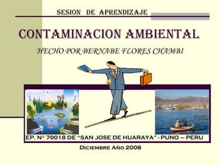 CONTAMINACION AMBIENTAL HECHO POR BERNABE FLORES CHAMBI SESION  DE  APRENDIZAJE IEP. Nº 70018 DE “SAN JOSE DE HUARAYA” - PUNO – PERU Diciembre Año 2008 