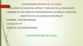 UNIVERSIDAD CENTRAL DEL ECUADOR
FACULTAD DE FILOSOFÍA LETRAS Y CIENCIAS DE LA EDUCACIÓN
CARRERA DE LAS CIENCIAS EXPERIMENTALES QUÍMICA Y BIOLOGÍA
DIDÁCTICA DE LAS CIENCIAS NATURALES
NOMBRE: CRISTIAN RONDAL
CURSO:5TO “A”
DOCENTE: ALEJANDRO BAYAS
CONTAMINACIÓN DEL SUELO
 