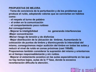 | ir a menú PROPUESTAS DE MEJORA · Toma de conciencia de la perturbación y de los problemas que produce el ruido, adoptando valores que se conviertan en hábitos como: - el respeto al turno de palabra -  el orden en la comunicación - el comportamiento poco ruidoso Así conseguiremos: - Mejorar la inteligibilidad  no  generando interferencias -Mejor concentración -Menor riesgo de tensión y de disfonías · Mejor distribución de la ubicación de  timbres. Aumentando la colocación de puntos de timbre y disminuyendo la intensidad del mismo, conseguiremos mejor audición del timbre en todas las aulas y reducir el nivel de ruido en zonas próximas (casi 100dB). Proponemos también considerar la supresión del mismo y orientarnos en el tiempo responsablemente y sin ruidos. · Mejorar el aislamiento acústico en las aulas especialmente en las que no hay techos bajos, aulas de la 1ª fase, donde la excesiva reverberación dificulta la atención. 