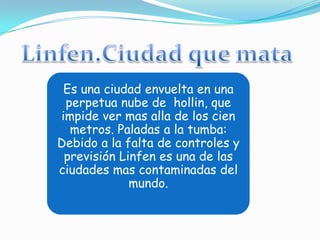Es una ciudad envuelta en una
 perpetua nube de hollin, que
impide ver mas alla de los cien
  metros. Paladas a la tumba:
Debido a la falta de controles y
 previsión Linfen es una de las
ciudades mas contaminadas del
             mundo.
 