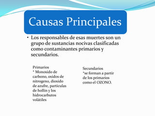 Causas Principales
• Los responsables de esas muertes son un
  grupo de sustancias nocivas clasificadas
  como contaminantes primarios y
  secundarios.

  Primarios               Secundarios
  * Monoxido de           *se forman a partir
  carbono, oxidos de      de los primarios
  nitrogeno, dioxido      como el OZONO.
  de azufre, particulas
  de hollin y los
  hidrocarbutos
  volátiles
 
