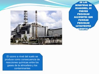 En las
                                   industrias en
                                   ocasiones, se
                                      pueden
                                     provocar
                                  accidentes que
                                      podrian
                                     provocar
                                    catastrofes
                                   ambientales




  El ozono a nivel del suelo se
produce como consecuencia de
 reacciones químicas entre los
  gases de la atmosfera y los
         contaminantes
 