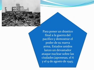 Para poner un drastico
   final a la guerra del
 pacifico y demostrar el
    poder de su nueva
 arma, Estados unidos
  lanzo un devastador
ataque nuclear sobre las
ciudades japonesas, el 6
y el 9 de agosto de 1945.
 