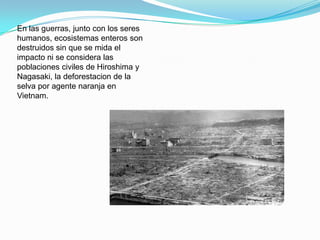En las guerras, junto con los seres
humanos, ecosistemas enteros son
destruidos sin que se mida el
impacto ni se considera las
poblaciones civiles de Hiroshima y
Nagasaki, la deforestacion de la
selva por agente naranja en
Vietnam.
 