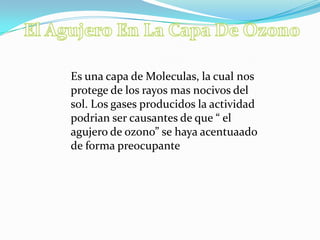Es una capa de Moleculas, la cual nos
protege de los rayos mas nocivos del
sol. Los gases producidos la actividad
podrian ser causantes de que “ el
agujero de ozono” se haya acentuaado
de forma preocupante
 
