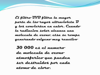 El filtro UVB filtra la mayor
parte de lso rayos ultravioleta B
y los convierten en calor. Cuando
la radiacion solar alcanza una
molecula de ozono, etsa se rompe
generando oxigeno muy reactivo

30 000 es el numero
de molecula de ozono
atmosferico que pueden
ser destruidos por cada
atomo de cloro.
 