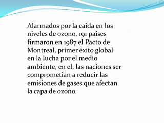 Alarmados por la caida en los
niveles de ozono, 191 paises
firmaron en 1987 el Pacto de
Montreal, primer éxito global
en la lucha por el medio
ambiente, en el, las naciones ser
comprometian a reducir las
emisiones de gases que afectan
la capa de ozono.
 