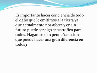 Es importante hacer conciencia de todo
el daño que le emitimos a la tierra ya
que actualmente nos afecta y en un
futuro puede ser algo catastrofico para
todos. Hagamos uan peuqeña accion
que puede hacer una gran diferencia en
todos3
 