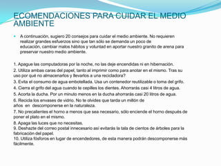 ECOMENDACIONES PARA CUIDAR EL MEDIO
AMBIENTE
   A continuación, sugiero 20 consejos para cuidar el medio ambiente. No requieren
    realizar grandes esfuerzos sino que tan sólo se demanda un poco de
    educación, cambiar malos hábitos y voluntad en aportar nuestro granito de arena para
    preservar nuestro medio ambiente.

1. Apague las computadoras por la noche, no las deje encendidas ni en hibernación.
2. Utiliza ambas caras del papel, tanto al imprimir como para anotar en el mismo. Tras su
uso por qué no almacenarlos y llevarlos a una recicladora?
3. Evita el consumo de agua embotellada. Usa un contenedor reutilizable o toma del grifo.
4. Cierra el grifo del agua cuando te cepilles los dientes. Ahorrarás casi 4 litros de agua.
5. Acorta la ducha. Por un minuto menos en la ducha ahorrarás casi 20 litros de agua.
6. Recicla los envases de vidrio. No te olvides que tarda un millón de
años en descomponerse en la naturaleza.
7. No precalientes el horno a menos que sea necesario, sólo enciende el horno después de
poner el plato en el mismo.
8. Apaga las luces que no necesitas.
9. Deshazte del correo postal innecesario así evitarás la tala de cientos de árboles para la
fabricación del papel.
10. Utiliza fósforos en lugar de encendedores, de esta manera podrán descomponerse más
fácilmente.
 
