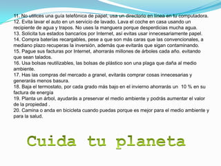 11. No utilices una guía telefónica de papel, usa un directorio en línea en tu computadora.
12. Evita lavar el auto en un servicio de lavado. Lava el coche en casa usando un
recipiente de agua y trapos. No uses la manguera porque desperdicias mucha agua.
13. Solicita tus estados bancarios por Internet, así evitas usar innecesariamente papel.
14. Compra baterías recargables, pese a que son más caras que las convencionales, a
mediano plazo recuperas la inversión, además que evitarás que sigan contaminando.
15. Pague sus facturas por Internet, ahorrarás millones de árboles cada año. evitando
que sean talados.
16. Usa bolsas reutilizables, las bolsas de plástico son una plaga que daña al medio
ambiente.
17. Has las compras del mercado a granel, evitarás comprar cosas innecesarias y
generarás menos basura.
18. Baja el termostato, por cada grado más bajo en el invierno ahorrarás un 10 % en su
factura de energía
19. Planta un árbol, ayudarás a preservar el medio ambiente y podrás aumentar el valor
de la propiedad .
20. Camina o anda en bicicleta cuando puedas porque es mejor para el medio ambiente y
para la salud.
 