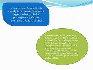 La contaminación acústica, la
visual y la radiactiva, entre otras
    llegan también a niveles
     preocupantes y afectan
 seriamente la calidad de vida.




                                      A fines de 1972, La ONU instauro el 5
                                      de junio como DIA MUNDIAL DE EL
                                      MEDIO AMBIENTE. Tiempo despues
                                      en Rio de Janeiro se realizo la
                                      Conferencia de las Nacioners Unidas
                                      sobre el meio amvbiuente y el
                                      desarroloo, mas conoci8da como la
                                      cumbre sobre la tiewrra, que produjo
                                      una declñaracion de `prin cipios y un
                                      plna de trabajo .
 