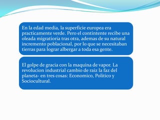 En la edad media, la superficie europea era
practicamente verde. Pero el contintente recibe una
oleada migratioria tras otra, ademas de su natural
incremento poblacional, por lo que se necesitaban
tierras para lograr albergar a toda esa gente.


El golpe de gracia con la maquina de vapor. La
revolucion industrial cambio de raiz la faz del
planeta- en tres cosas: Economico, Politico y
Sociocultural.
 