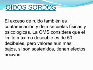 OIDOS SORDOS
El exceso de ruido también es
contaminación y deja secuelas físicas y
psicológicas. La OMS considera que el
limite máximo deseable es de 50
decibeles, pero valores aun mas
bajos, si son sostenidos, tienen efectos
nocivos.
 