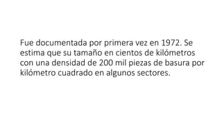 Fue documentada por primera vez en 1972. Se
estima que su tamaño en cientos de kilómetros
con una densidad de 200 mil piezas de basura por
kilómetro cuadrado en algunos sectores.
 