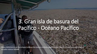 3. Gran isla de basura del
Pacífico - Océano Pacífico
https://elcomercio.pe/tecnologia/ciencias/isla-basura-residuos-gigantesca-pacifico-triplico-tamano-peru-francia-
ecuador-noticia-506988
 