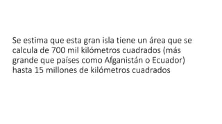 Se estima que esta gran isla tiene un área que se
calcula de 700 mil kilómetros cuadrados (más
grande que países como Afganistán o Ecuador)
hasta 15 millones de kilómetros cuadrados
 