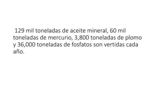 129 mil toneladas de aceite mineral, 60 mil
toneladas de mercurio, 3,800 toneladas de plomo
y 36,000 toneladas de fosfatos son vertidas cada
año.
 