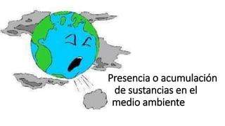 Presencia o acumulación
de sustancias en el
medio ambiente
 