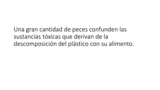 Una gran cantidad de peces confunden las
sustancias tóxicas que derivan de la
descomposición del plástico con su alimento.
 
