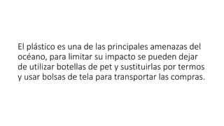 El plástico es una de las principales amenazas del
océano, para limitar su impacto se pueden dejar
de utilizar botellas de pet y sustituirlas por termos
y usar bolsas de tela para transportar las compras.
 