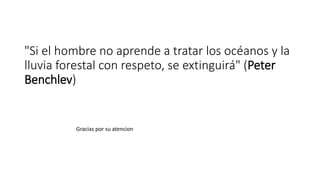 "Si el hombre no aprende a tratar los océanos y la
lluvia forestal con respeto, se extinguirá" (Peter
Benchlev)
Gracias por su atencion
 