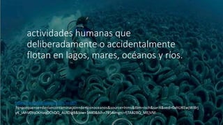 actividades humanas que
deliberadamente o accidentalmente
flotan en lagos, mares, océanos y ríos.
https://www.google.com.mx/search
?q=porque+se+da+la+contaminacion+de+los+oceanos&source=lnms&tbm=isch&sa=X&ved=0ahUKEwjWi8rj
yK_iAhVCcq0KHaqOChQQ_AUIDigB&biw=1440&bih=785#imgrc=fjTA82BQ_MEjVM:
 