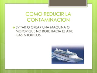 COMO REDUCIR LA
CONTAMINACION
 EVITAR O CREAR UNA MAQUINA O
MOTOR QUE NO BOTE HACIA EL AIRE
GASES TOXICOS.
 