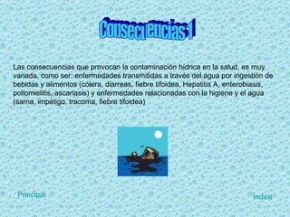 Las consecuencias que provocan la contaminación hídrica en la salud, es muy variada, como ser: enfermedades transmitidas a través del agua por ingestión de bebidas y alimentos (cólera, diarreas, fiebre tifoidea, Hepatitis A, enterobiasis, poliomielitis, ascariasis) y enfermedades relacionadas con la higiene y el agua (sarna, impétigo, tracoma, fiebre tifoidea) Consecuencias 1  Índice Principal 