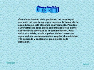 Conclusión Con el crecimiento de la población del mundo y el aumento del uso de agua por persona, la demanda de agua dulce se está elevando enormemente. Pero los suministros de agua dulce son limitados y se cierne sobre ellos la amenaza de la contaminación. Para evitar una crisis, muchos países deben conservar agua, reducir la contaminación, regular el suministro y la demanda y contener el crecimiento de la población. Índice Principal 
