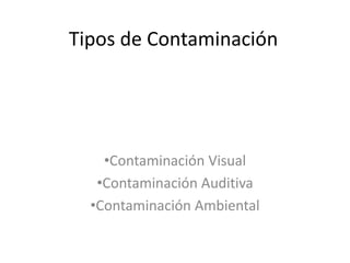 Tipos de Contaminación
•Contaminación Visual
•Contaminación Auditiva
•Contaminación Ambiental
 