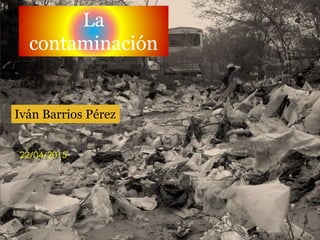 La
contaminación
Iván Barrios Pérez
22/04/2015
 